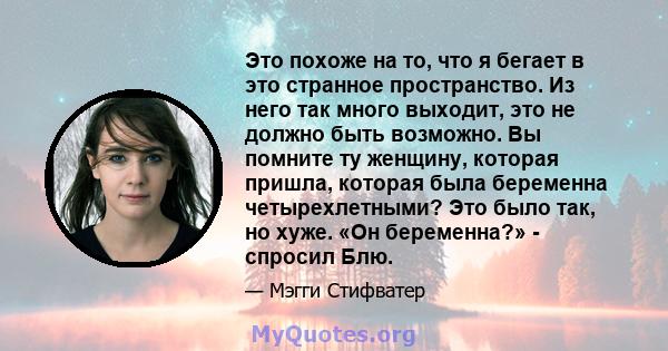 Это похоже на то, что я бегает в это странное пространство. Из него так много выходит, это не должно быть возможно. Вы помните ту женщину, которая пришла, которая была беременна четырехлетными? Это было так, но хуже.