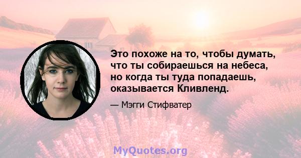 Это похоже на то, чтобы думать, что ты собираешься на небеса, но когда ты туда попадаешь, оказывается Кливленд.