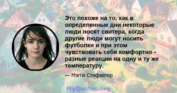 Это похоже на то, как в определенные дни некоторые люди носят свитера, когда другие люди могут носить футболки и при этом чувствовать себя комфортно - разные реакции на одну и ту же температуру.