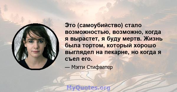 Это (самоубийство) стало возможностью, возможно, когда я вырастет, я буду мертв. Жизнь была тортом, который хорошо выглядел на пекарне, но когда я съел его.