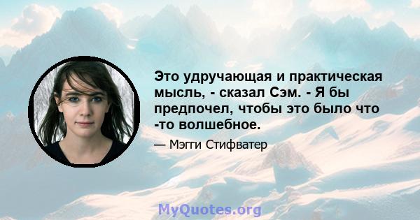 Это удручающая и практическая мысль, - сказал Сэм. - Я бы предпочел, чтобы это было что -то волшебное.