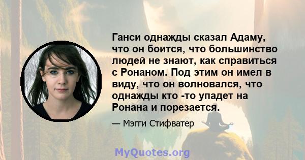 Ганси однажды сказал Адаму, что он боится, что большинство людей не знают, как справиться с Ронаном. Под этим он имел в виду, что он волновался, что однажды кто -то упадет на Ронана и порезается.