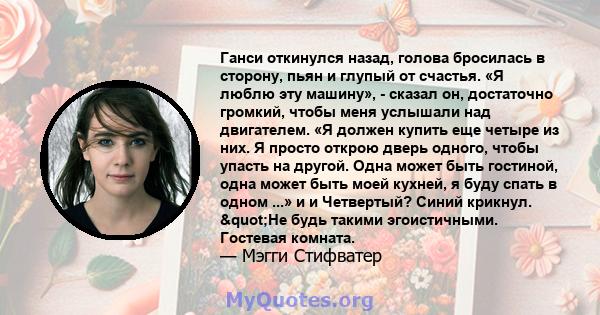 Ганси откинулся назад, голова бросилась в сторону, пьян и глупый от счастья. «Я люблю эту машину», - сказал он, достаточно громкий, чтобы меня услышали над двигателем. «Я должен купить еще четыре из них. Я просто открою 