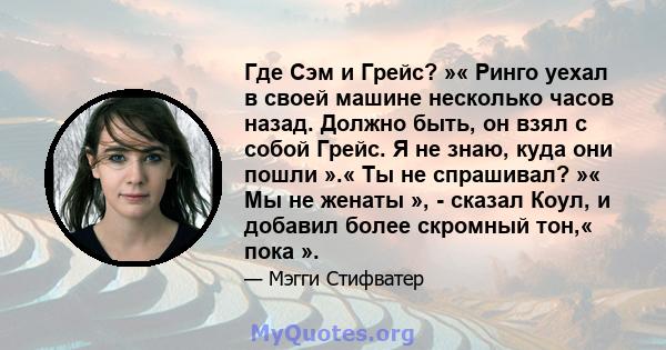 Где Сэм и Грейс? »« Ринго уехал в своей машине несколько часов назад. Должно быть, он взял с собой Грейс. Я не знаю, куда они пошли ».« Ты не спрашивал? »« Мы не женаты », - сказал Коул, и добавил более скромный тон,«