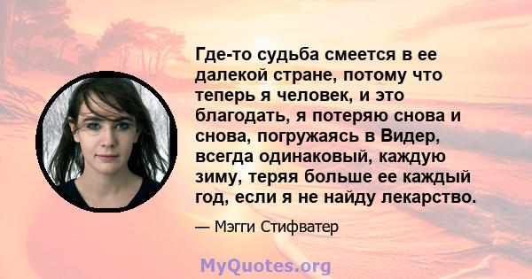 Где-то судьба смеется в ее далекой стране, потому что теперь я человек, и это благодать, я потеряю снова и снова, погружаясь в Видер, всегда одинаковый, каждую зиму, теряя больше ее каждый год, если я не найду лекарство.