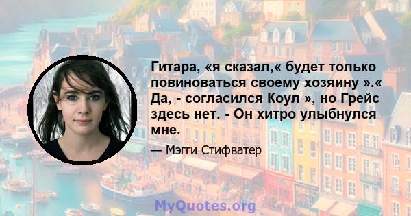 Гитара, «я сказал,« будет только повиноваться своему хозяину ».« Да, - согласился Коул », но Грейс здесь нет. - Он хитро улыбнулся мне.