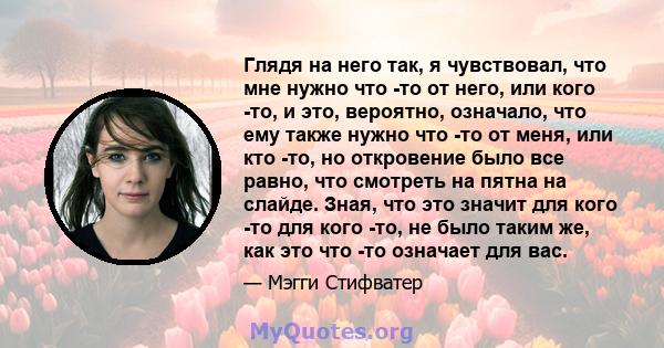 Глядя на него так, я чувствовал, что мне нужно что -то от него, или кого -то, и это, вероятно, означало, что ему также нужно что -то от меня, или кто -то, но откровение было все равно, что смотреть на пятна на слайде.