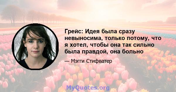 Грейс: Идея была сразу невыносима, только потому, что я хотел, чтобы она так сильно была правдой, она больно