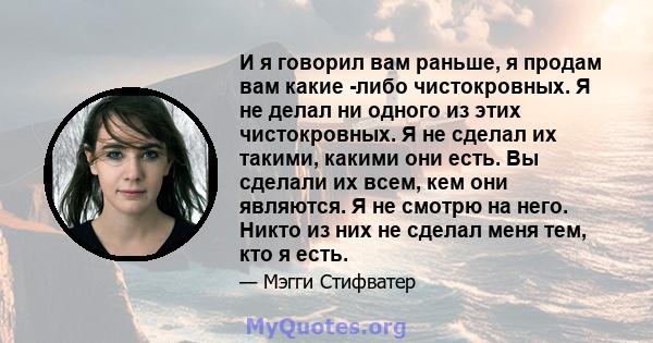 И я говорил вам раньше, я продам вам какие -либо чистокровных. Я не делал ни одного из этих чистокровных. Я не сделал их такими, какими они есть. Вы сделали их всем, кем они являются. Я не смотрю на него. Никто из них