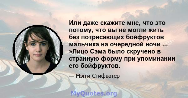 Или даже скажите мне, что это потому, что вы не могли жить без потрясающих бойфруктов мальчика на очередной ночи ... »Лицо Сэма было скручено в странную форму при упоминании его бойфруктов.