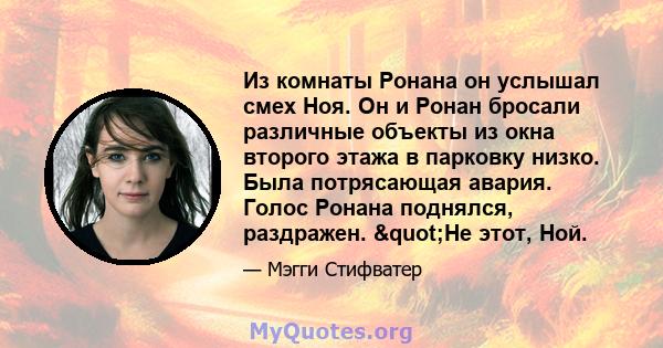 Из комнаты Ронана он услышал смех Ноя. Он и Ронан бросали различные объекты из окна второго этажа в парковку низко. Была потрясающая авария. Голос Ронана поднялся, раздражен. "Не этот, Ной.