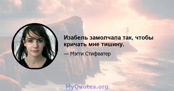 Изабель замолчала так, чтобы кричать мне тишину.