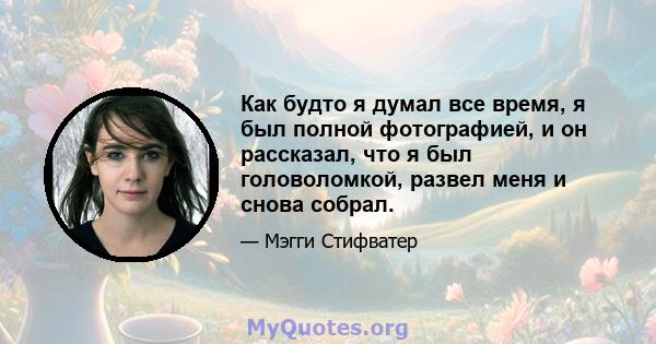 Как будто я думал все время, я был полной фотографией, и он рассказал, что я был головоломкой, развел меня и снова собрал.