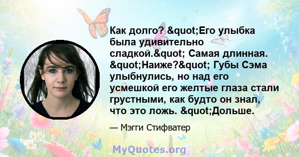 Как долго? "Его улыбка была удивительно сладкой." Самая длинная. "Наиже?" Губы Сэма улыбнулись, но над его усмешкой его желтые глаза стали грустными, как будто он знал, что это ложь. "Дольше.