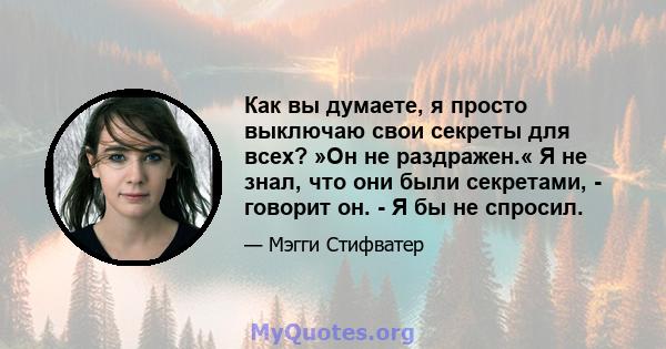 Как вы думаете, я просто выключаю свои секреты для всех? »Он не раздражен.« Я не знал, что они были секретами, - говорит он. - Я бы не спросил.