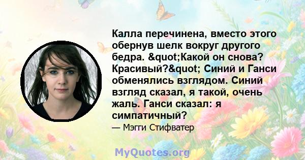 Калла перечинена, вместо этого обернув шелк вокруг другого бедра. "Какой он снова? Красивый?" Синий и Ганси обменялись взглядом. Синий взгляд сказал, я такой, очень жаль. Ганси сказал: я симпатичный?