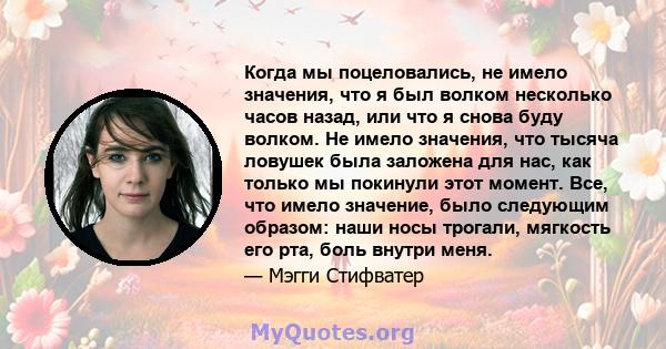 Когда мы поцеловались, не имело значения, что я был волком несколько часов назад, или что я снова буду волком. Не имело значения, что тысяча ловушек была заложена для нас, как только мы покинули этот момент. Все, что