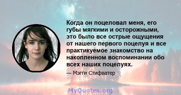 Когда он поцеловал меня, его губы мягкими и осторожными, это было все острые ощущения от нашего первого поцелуя и все практикуемое знакомство на накопленном воспоминании обо всех наших поцелуях.