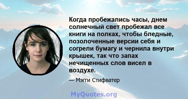 Когда пробежались часы, днем ​​солнечный свет пробежал все книги на полках, чтобы бледные, позолоченные версии себя и согрели бумагу и чернила внутри крышек, так что запах нечищенных слов висел в воздухе.