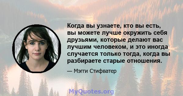 Когда вы узнаете, кто вы есть, вы можете лучше окружить себя друзьями, которые делают вас лучшим человеком, и это иногда случается только тогда, когда вы разбираете старые отношения.