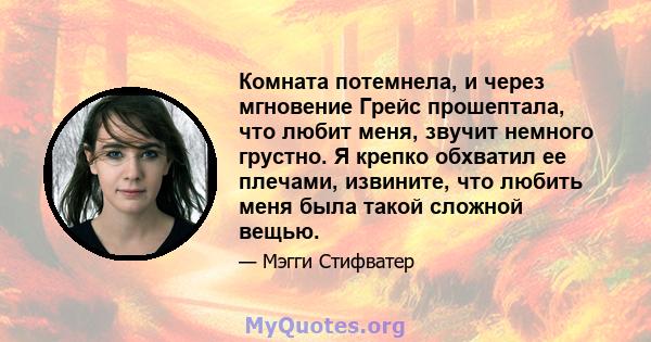 Комната потемнела, и через мгновение Грейс прошептала, что любит меня, звучит немного грустно. Я крепко обхватил ее плечами, извините, что любить меня была такой сложной вещью.