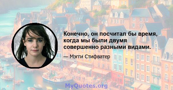 Конечно, он посчитал бы время, когда мы были двумя совершенно разными видами.