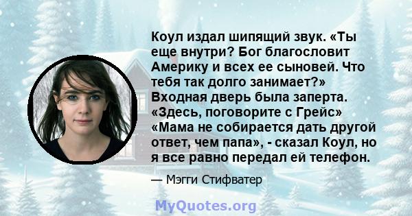 Коул издал шипящий звук. «Ты еще внутри? Бог благословит Америку и всех ее сыновей. Что тебя так долго занимает?» Входная дверь была заперта. «Здесь, поговорите с Грейс» «Мама не собирается дать другой ответ, чем папа», 