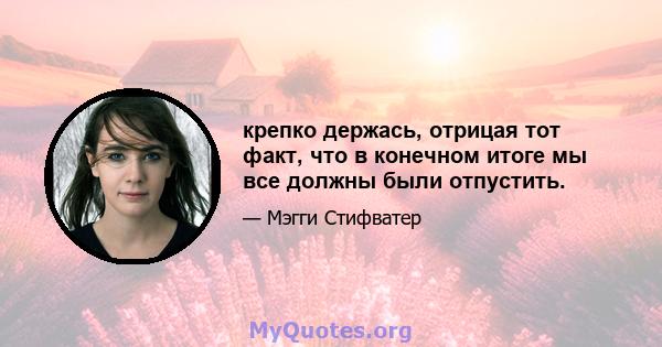 крепко держась, отрицая тот факт, что в конечном итоге мы все должны были отпустить.