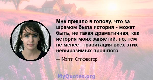 Мне пришло в голову, что за шрамом была история - может быть, не такая драматичная, как история моих запястий, но, тем не менее , гравитация всех этих невыразимых прошлого.