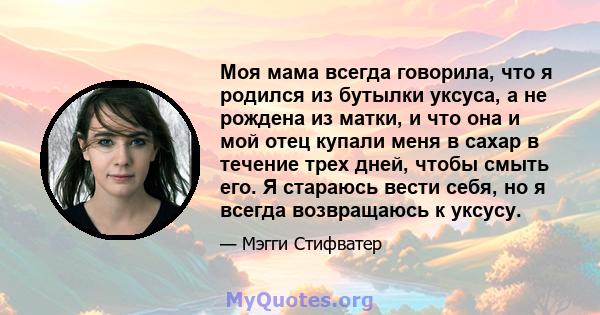 Моя мама всегда говорила, что я родился из бутылки уксуса, а не рождена из матки, и что она и мой отец купали меня в сахар в течение трех дней, чтобы смыть его. Я стараюсь вести себя, но я всегда возвращаюсь к уксусу.