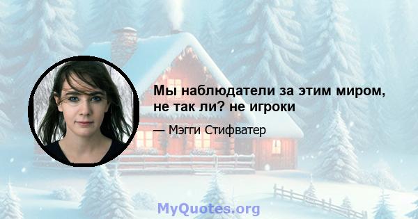 Мы наблюдатели за этим миром, не так ли? не игроки