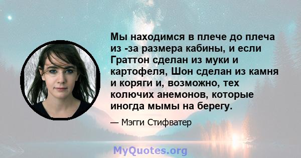 Мы находимся в плече до плеча из -за размера кабины, и если Граттон сделан из муки и картофеля, Шон сделан из камня и коряги и, возможно, тех колючих анемонов, которые иногда мымы на берегу.