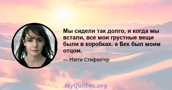 Мы сидели так долго, и когда мы встали, все мои грустные вещи были в коробках, а Бек был моим отцом.