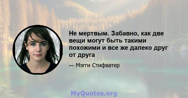 Не мертвым. Забавно, как две вещи могут быть такими похожими и все же далеко друг от друга