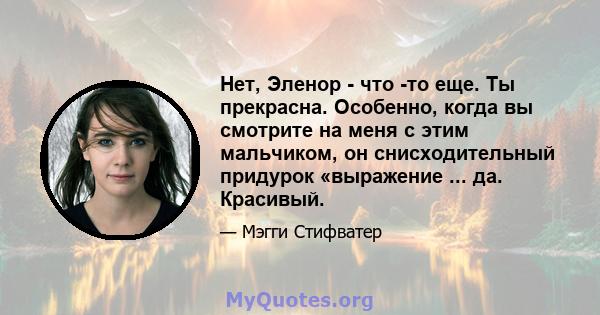 Нет, Эленор - что -то еще. Ты прекрасна. Особенно, когда вы смотрите на меня с этим мальчиком, он снисходительный придурок «выражение ... да. Красивый.