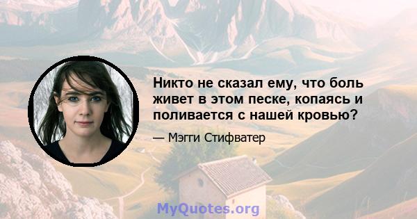 Никто не сказал ему, что боль живет в этом песке, копаясь и поливается с нашей кровью?