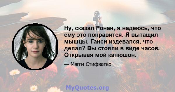 Ну, сказал Ронан, я надеюсь, что ему это понравится. Я вытащил мышцы. Ганси издевался, что делал? Вы стояли в виде часов. Открывая мой капюшон.