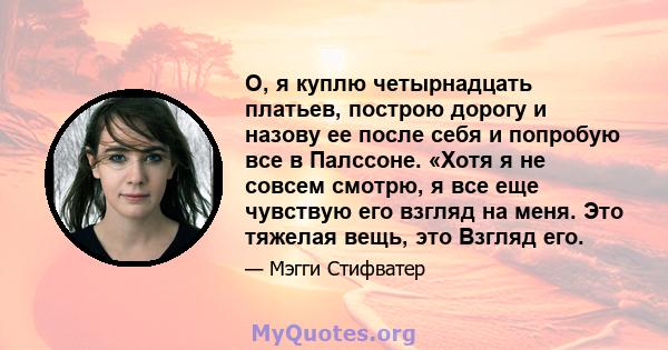 О, я куплю четырнадцать платьев, построю дорогу и назову ее после себя и попробую все в Палссоне. «Хотя я не совсем смотрю, я все еще чувствую его взгляд на меня. Это тяжелая вещь, это Взгляд его.