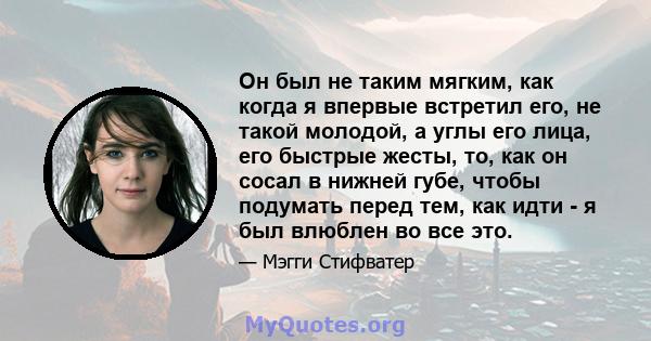 Он был не таким мягким, как когда я впервые встретил его, не такой молодой, а углы его лица, его быстрые жесты, то, как он сосал в нижней губе, чтобы подумать перед тем, как идти - я был влюблен во все это.