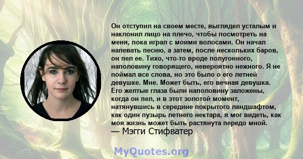 Он отступил на своем месте, выглядел усталым и наклонил лицо на плечо, чтобы посмотреть на меня, пока играл с моими волосами. Он начал напевать песню, а затем, после нескольких баров, он пел ее. Тихо, что-то вроде