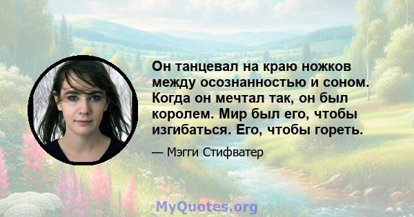 Он танцевал на краю ножков между осознанностью и соном. Когда он мечтал так, он был королем. Мир был его, чтобы изгибаться. Его, чтобы гореть.