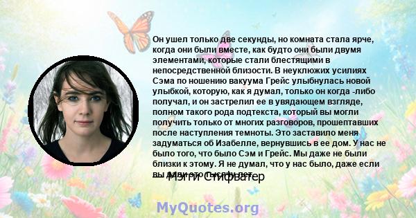 Он ушел только две секунды, но комната стала ярче, когда они были вместе, как будто они были двумя элементами, которые стали блестящими в непосредственной близости. В неуклюжих усилиях Сэма по ношению вакуума Грейс