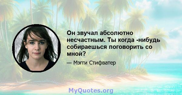 Он звучал абсолютно несчастным. Ты когда -нибудь собираешься поговорить со мной?