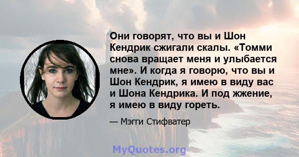 Они говорят, что вы и Шон Кендрик сжигали скалы. «Томми снова вращает меня и улыбается мне». И когда я говорю, что вы и Шон Кендрик, я имею в виду вас и Шона Кендрика. И под жжение, я имею в виду гореть.