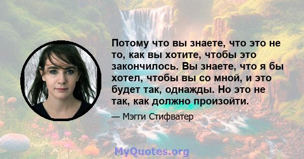 Потому что вы знаете, что это не то, как вы хотите, чтобы это закончилось. Вы знаете, что я бы хотел, чтобы вы со мной, и это будет так, однажды. Но это не так, как должно произойти.