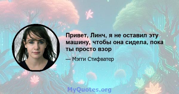 Привет, Линч, я не оставил эту машину, чтобы она сидела, пока ты просто взор