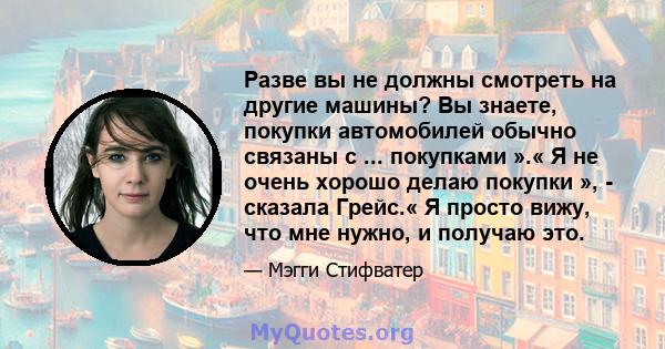 Разве вы не должны смотреть на другие машины? Вы знаете, покупки автомобилей обычно связаны с ... покупками ».« Я не очень хорошо делаю покупки », - сказала Грейс.« Я просто вижу, что мне нужно, и получаю это.