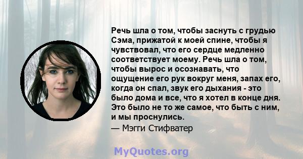 Речь шла о том, чтобы заснуть с грудью Сэма, прижатой к моей спине, чтобы я чувствовал, что его сердце медленно соответствует моему. Речь шла о том, чтобы вырос и осознавать, что ощущение его рук вокруг меня, запах его, 