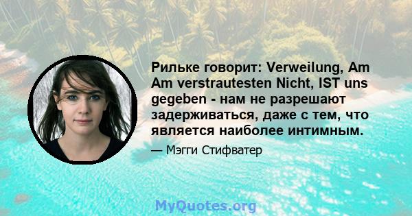 Рильке говорит: Verweilung, Am Am ​​verstrautesten Nicht, IST uns gegeben - нам не разрешают задерживаться, даже с тем, что является наиболее интимным.