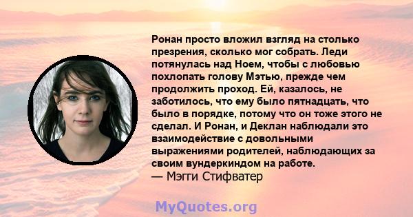 Ронан просто вложил взгляд на столько презрения, сколько мог собрать. Леди потянулась над Ноем, чтобы с любовью похлопать голову Мэтью, прежде чем продолжить проход. Ей, казалось, не заботилось, что ему было пятнадцать, 